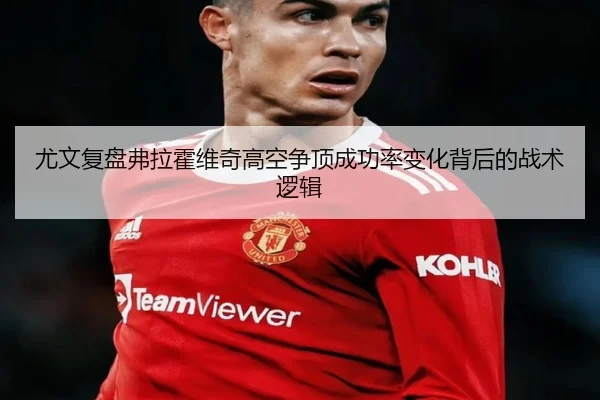 尤文复盘弗拉霍维奇高空争顶成功率变化背后的战术逻辑