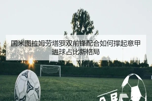 国米图拉姆劳塔罗双前锋配合如何撑起意甲进球占比新格局