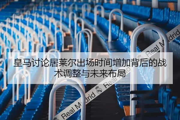 皇马讨论居莱尔出场时间增加背后的战术调整与未来布局