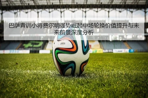 巴萨青训小将费尔明强势崛起中场轮换价值提升与未来前景深度分析 - kaiyun