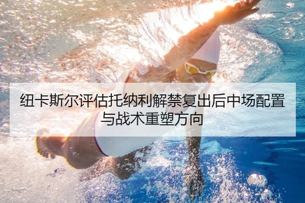 纽卡斯尔评估托纳利解禁复出后中场配置与战术重塑方向（kaiyun）