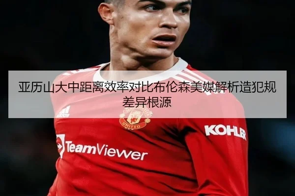 亚历山大中距离效率对比布伦森美媒解析造犯规差异根源（kaiyun）